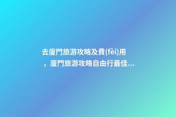 去廈門旅游攻略及費(fèi)用，廈門旅游攻略自由行最佳線路3天，3分鐘了解吃住行